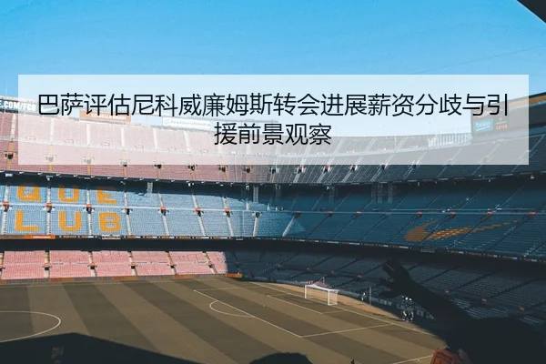 巴萨评估尼科威廉姆斯转会进展薪资分歧与引援前景观察