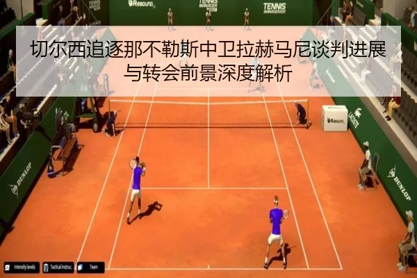 切尔西追逐那不勒斯中卫拉赫马尼谈判进展与转会前景深度解析