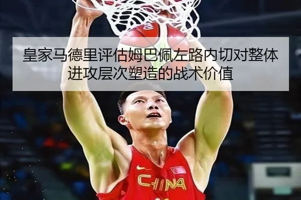 皇家马德里评估姆巴佩左路内切对整体进攻层次塑造的战术价值