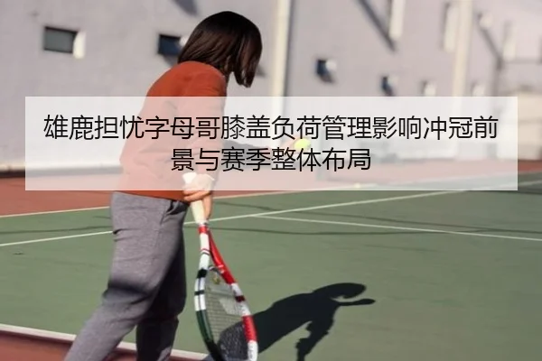 雄鹿担忧字母哥膝盖负荷管理影响冲冠前景与赛季整体布局