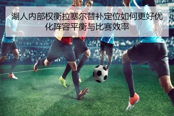 湖人内部权衡拉塞尔替补定位如何更好优化阵容平衡与比赛效率