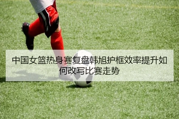 中国女篮热身赛复盘韩旭护框效率提升如何改写比赛走势