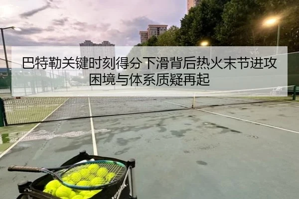 巴特勒关键时刻得分下滑背后热火末节进攻困境与体系质疑再起